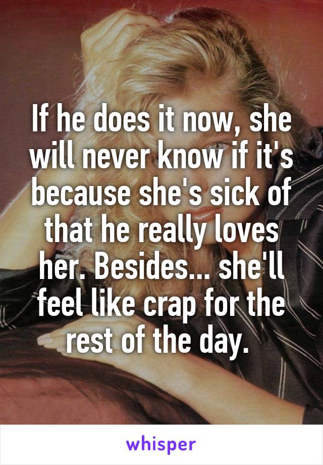 If he does it now, she will never know if it's because she's sick of that he really loves her. Besides... she'll feel like crap for the rest of the day. 