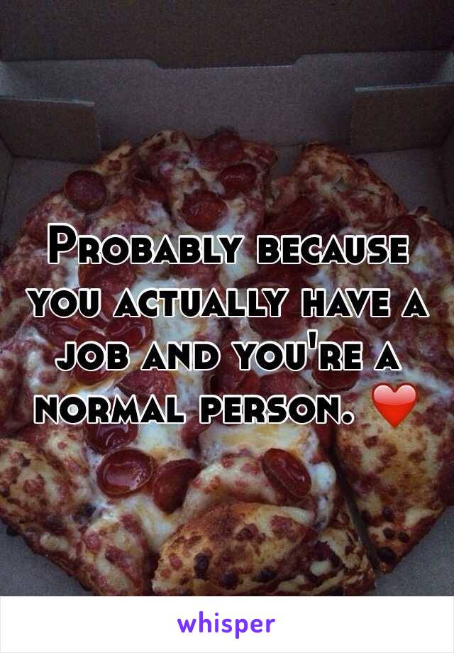 Probably because you actually have a job and you're a normal person. ❤️