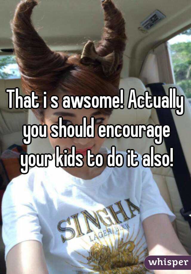 That i s awsome! Actually you should encourage your kids to do it also!