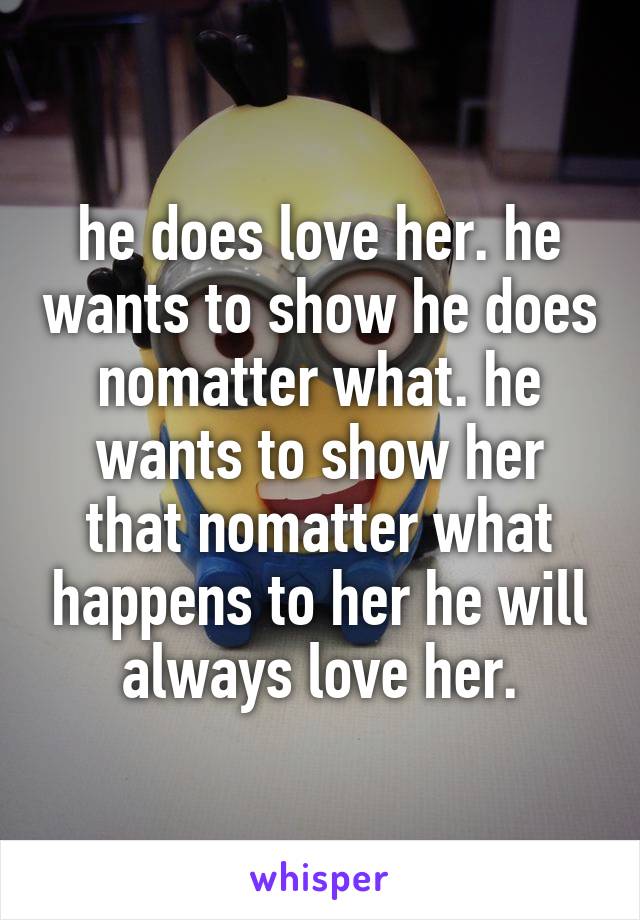 he does love her. he wants to show he does nomatter what. he wants to show her that nomatter what happens to her he will always love her.