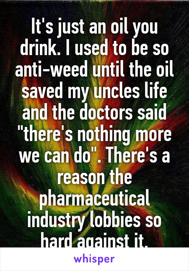 It's just an oil you drink. I used to be so anti-weed until the oil saved my uncles life and the doctors said "there's nothing more we can do". There's a reason the pharmaceutical industry lobbies so hard against it.