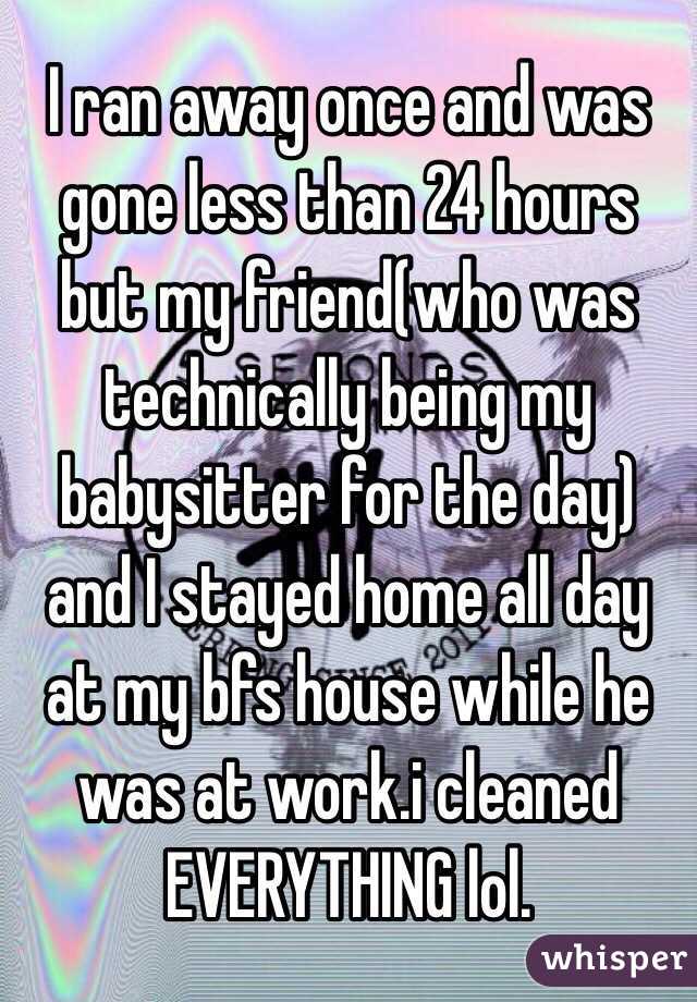 I ran away once and was gone less than 24 hours but my friend(who was technically being my babysitter for the day) and I stayed home all day at my bfs house while he was at work.i cleaned EVERYTHING lol.