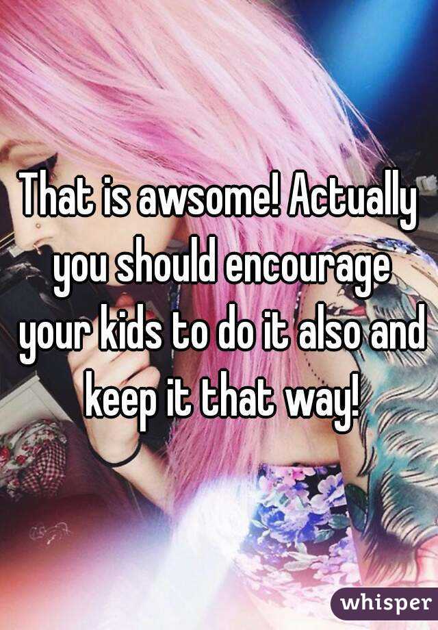 That is awsome! Actually you should encourage your kids to do it also and keep it that way!