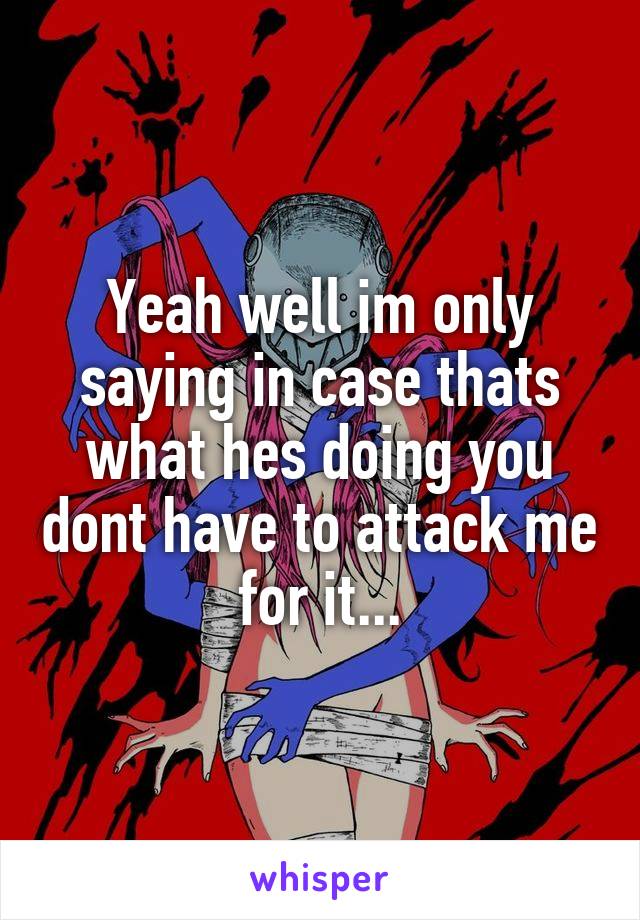 Yeah well im only saying in case thats what hes doing you dont have to attack me for it...