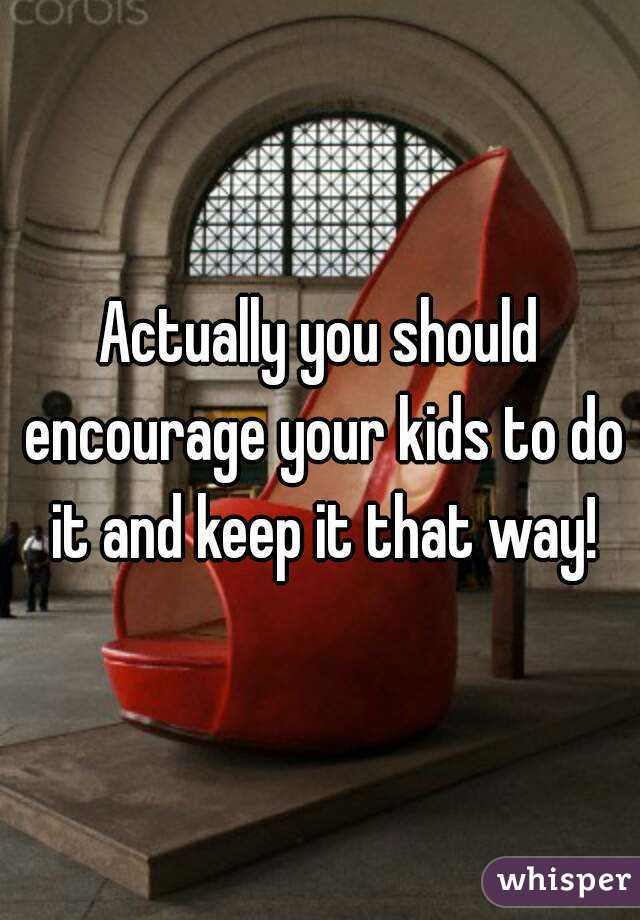 Actually you should encourage your kids to do it and keep it that way!