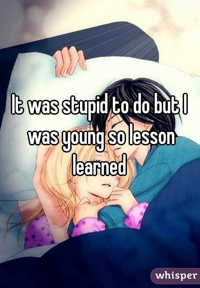 It was stupid to do but I was young so lesson learned 