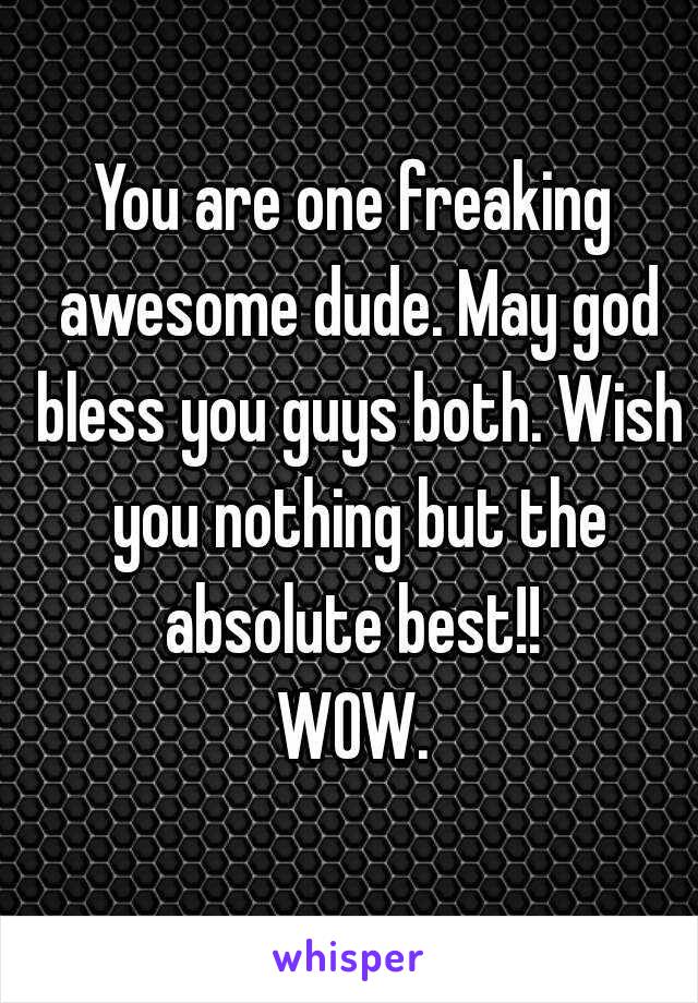 You are one freaking awesome dude. May god bless you guys both. Wish you nothing but the absolute best!! 
WOW.