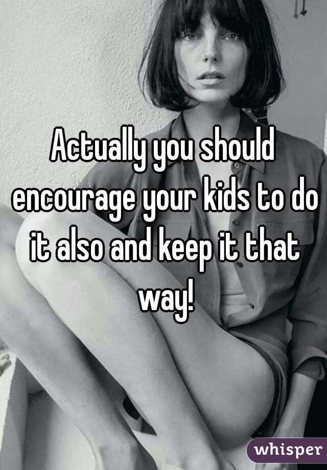 Actually you should encourage your kids to do it also and keep it that way!