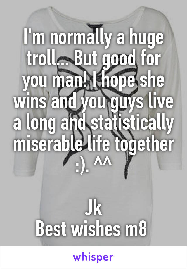 I'm normally a huge troll... But good for you man! I hope she wins and you guys live a long and statistically miserable life together :). ^^

Jk
Best wishes m8 