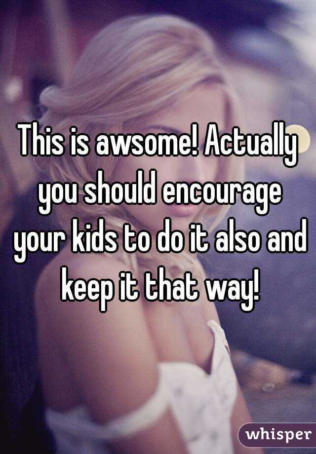 This is awsome! Actually you should encourage your kids to do it also and keep it that way!