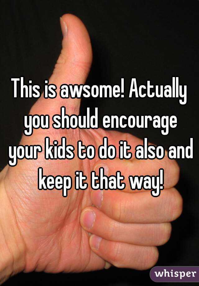 This is awsome! Actually you should encourage your kids to do it also and keep it that way!