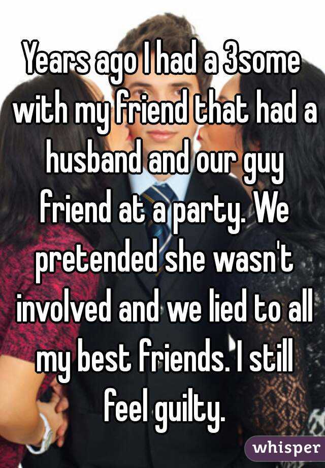 Years ago I had a 3some with my friend that had a husband and our guy friend at a party. We pretended she wasn't involved and we lied to all my best friends. I still feel guilty.
