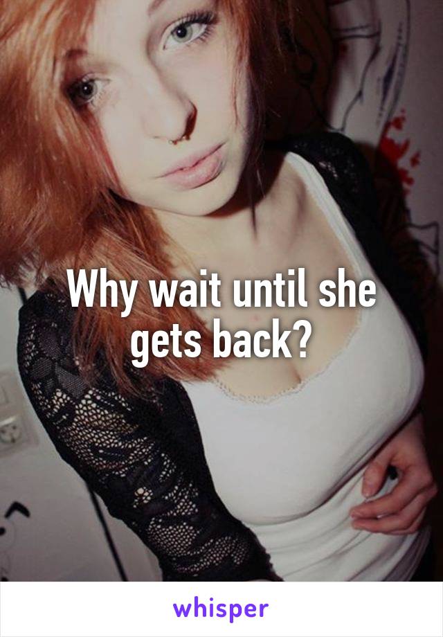 Why wait until she gets back?