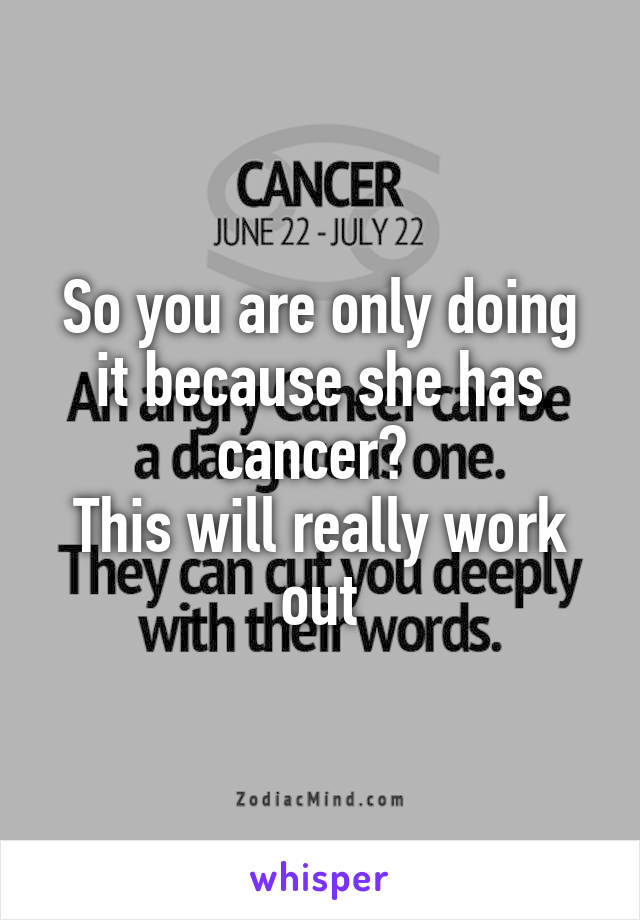 So you are only doing it because she has cancer? 
This will really work out