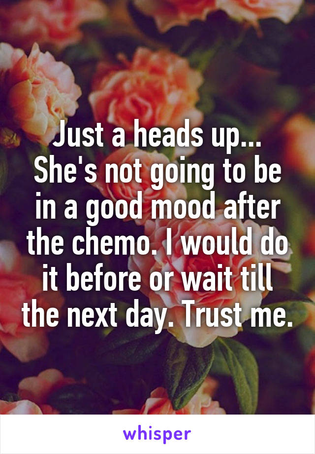 Just a heads up... She's not going to be in a good mood after the chemo. I would do it before or wait till the next day. Trust me.