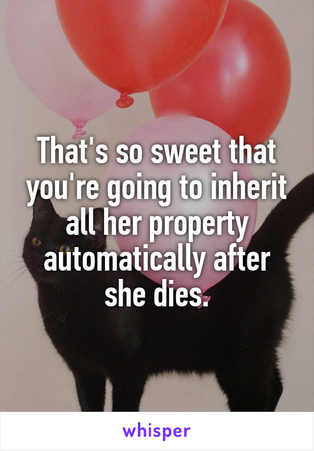 That's so sweet that you're going to inherit all her property automatically after she dies.