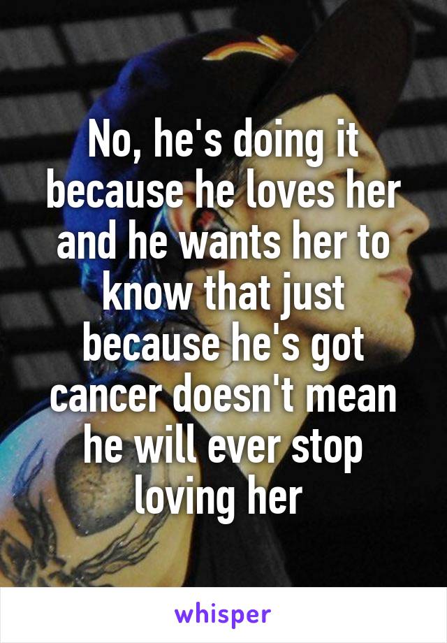 No, he's doing it because he loves her and he wants her to know that just because he's got cancer doesn't mean he will ever stop loving her 