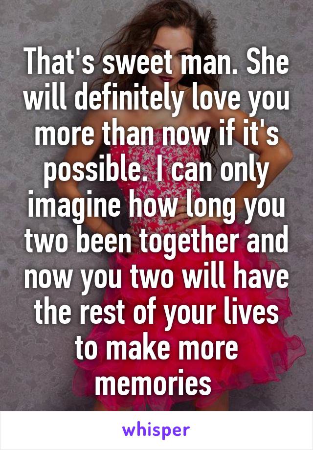 That's sweet man. She will definitely love you more than now if it's possible. I can only imagine how long you two been together and now you two will have the rest of your lives to make more memories 