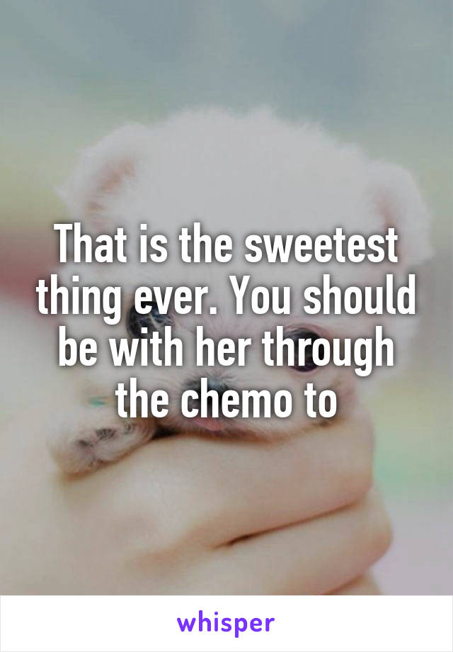 That is the sweetest thing ever. You should be with her through the chemo to