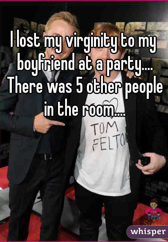 I lost my virginity to my boyfriend at a party.... There was 5 other people in the room....