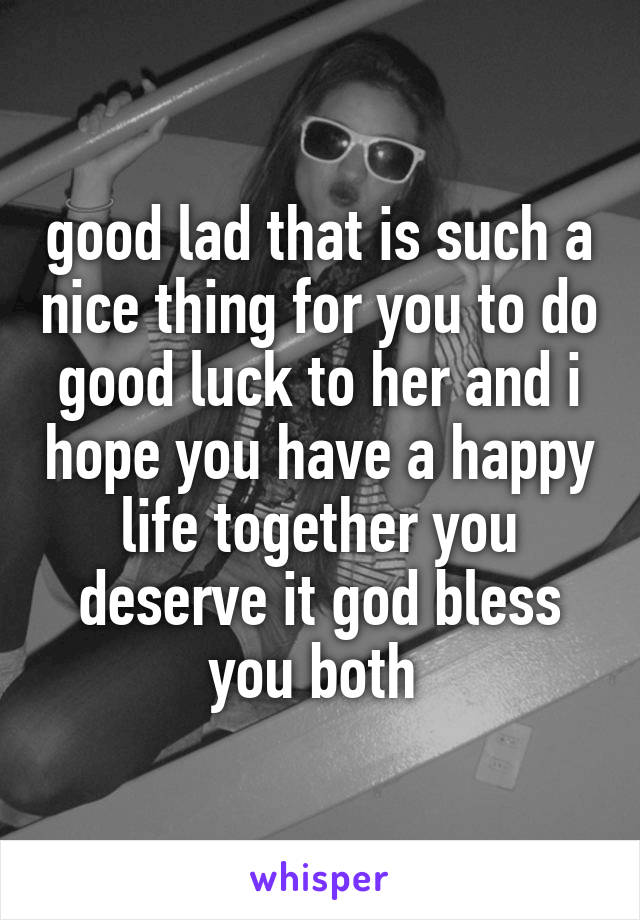 good lad that is such a nice thing for you to do good luck to her and i hope you have a happy life together you deserve it god bless you both 