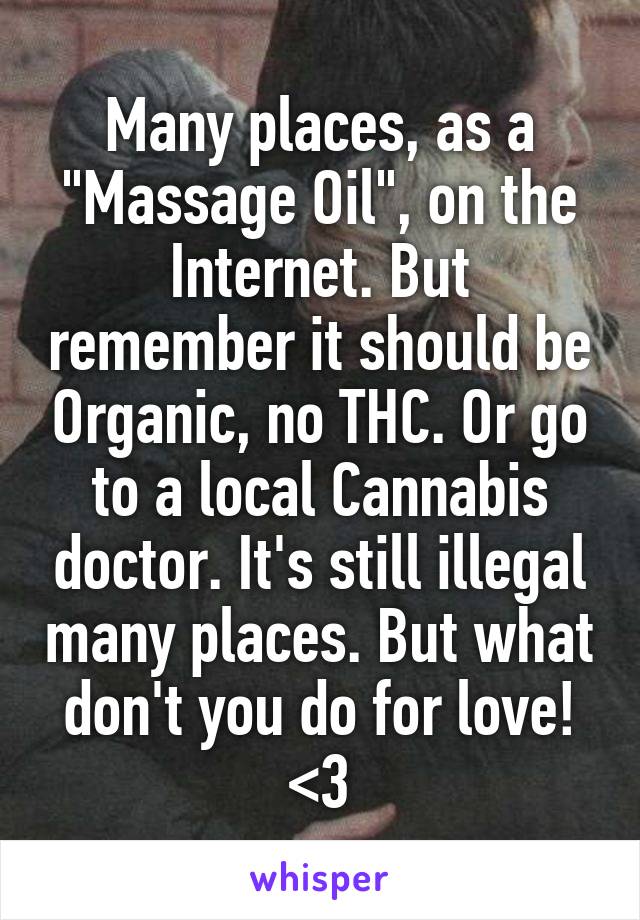 Many places, as a "Massage Oil", on the Internet. But remember it should be Organic, no THC. Or go to a local Cannabis doctor. It's still illegal many places. But what don't you do for love! <3