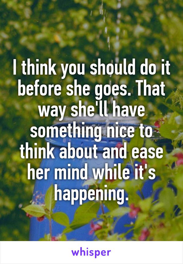 I think you should do it before she goes. That way she'll have something nice to think about and ease her mind while it's happening.