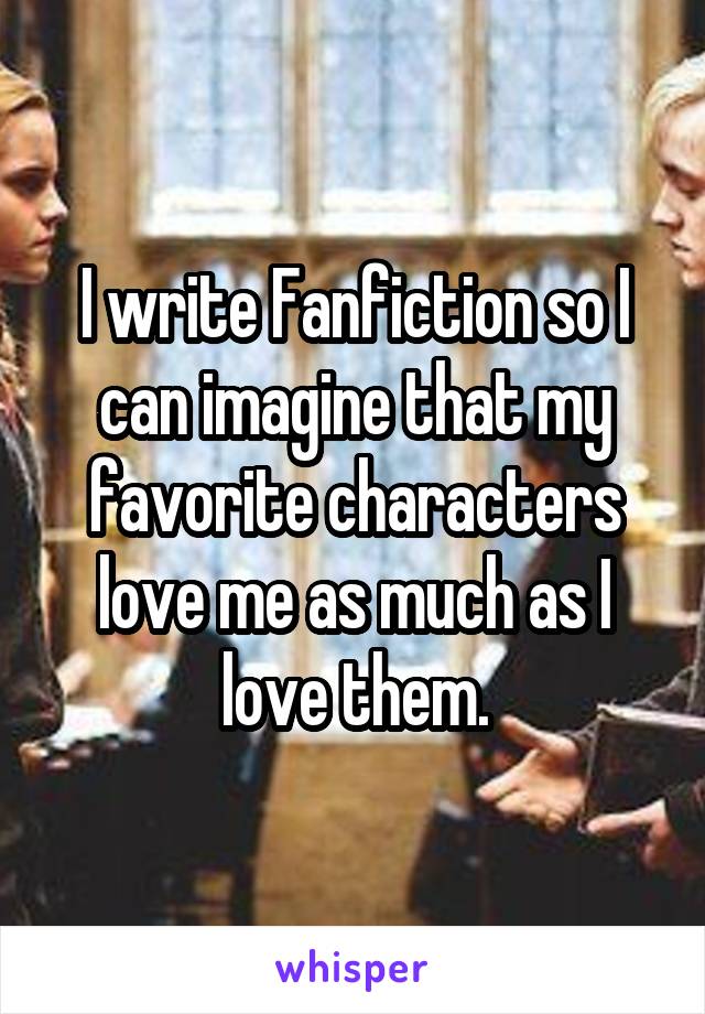 I write Fanfiction so I can imagine that my favorite characters love me as much as I love them.