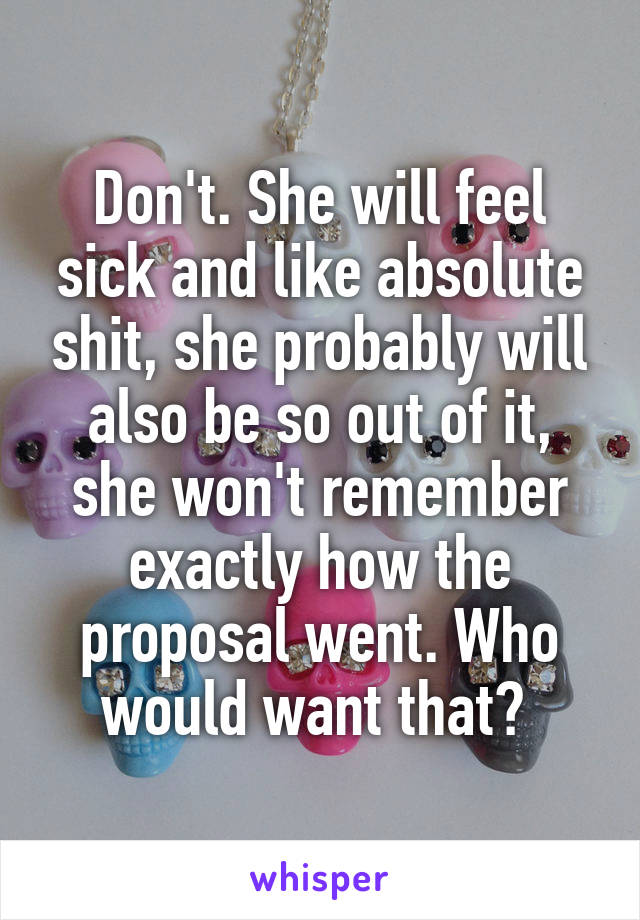 Don't. She will feel sick and like absolute shit, she probably will also be so out of it, she won't remember exactly how the proposal went. Who would want that? 