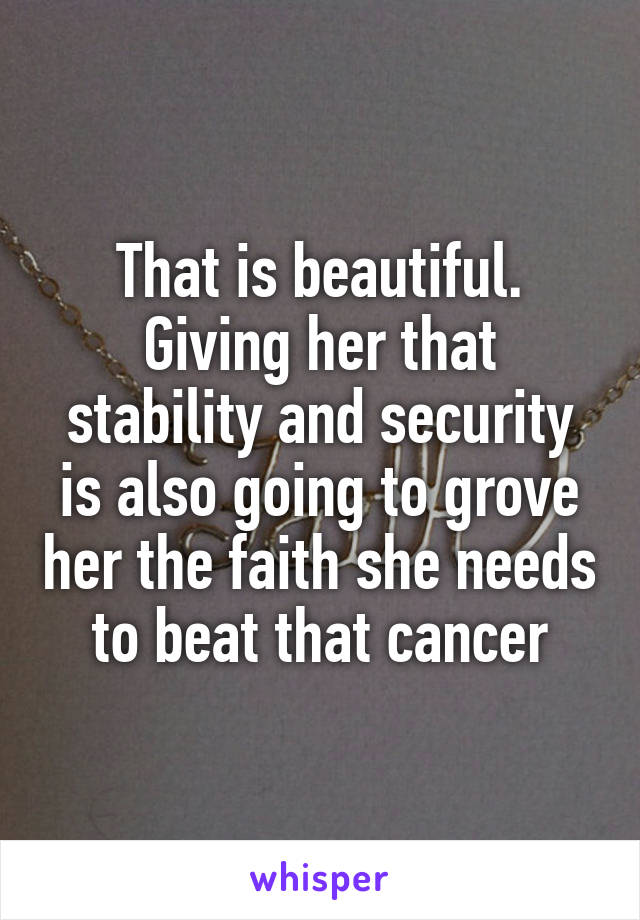 That is beautiful. Giving her that stability and security is also going to grove her the faith she needs to beat that cancer