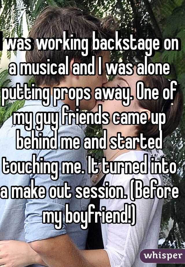 I was working backstage on a musical and I was alone putting props away. One of my guy friends came up behind me and started touching me. It turned into a make out session. (Before my boyfriend!) 