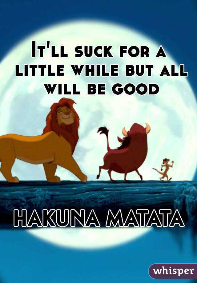 It'll suck for a little while but all will be good






HAKUNA MATATA
