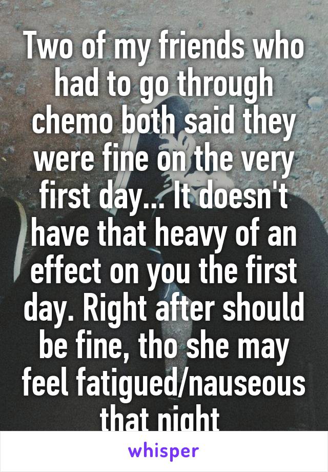 Two of my friends who had to go through chemo both said they were fine on the very first day... It doesn't have that heavy of an effect on you the first day. Right after should be fine, tho she may feel fatigued/nauseous that night 