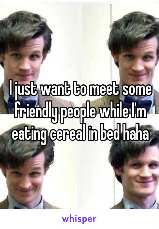 I just want to meet some friendly people while I'm eating cereal in bed haha