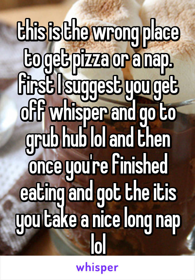 this is the wrong place to get pizza or a nap. first I suggest you get off whisper and go to grub hub lol and then once you're finished eating and got the itis you take a nice long nap lol