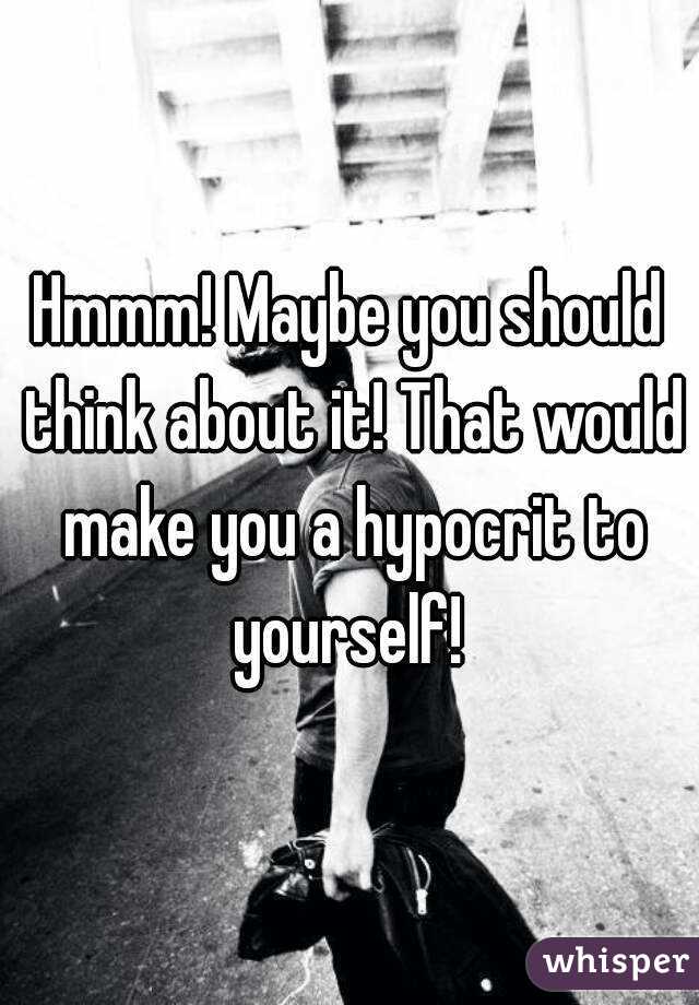 Hmmm! Maybe you should think about it! That would make you a hypocrit to yourself! 