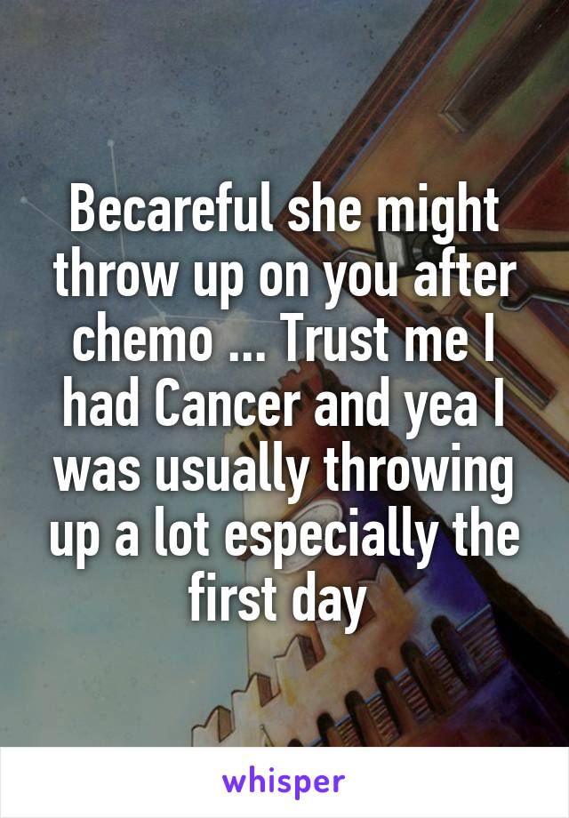 Becareful she might throw up on you after chemo ... Trust me I had Cancer and yea I was usually throwing up a lot especially the first day 