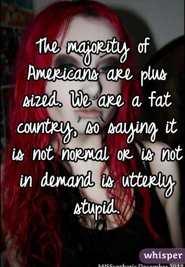 The majority of Americans are plus sized. We are a fat country, so saying it is not normal or is not in demand is utterly stupid.