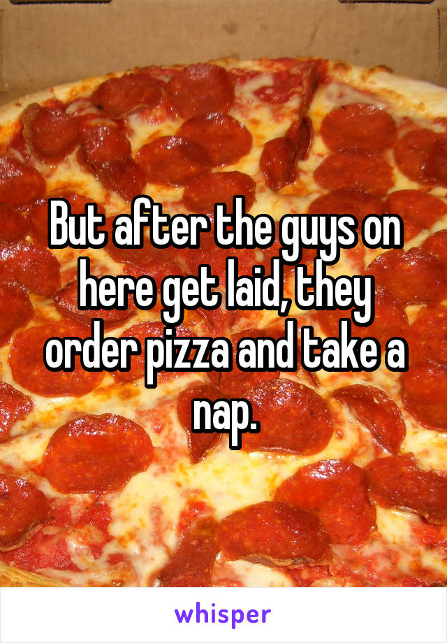 But after the guys on here get laid, they order pizza and take a nap.