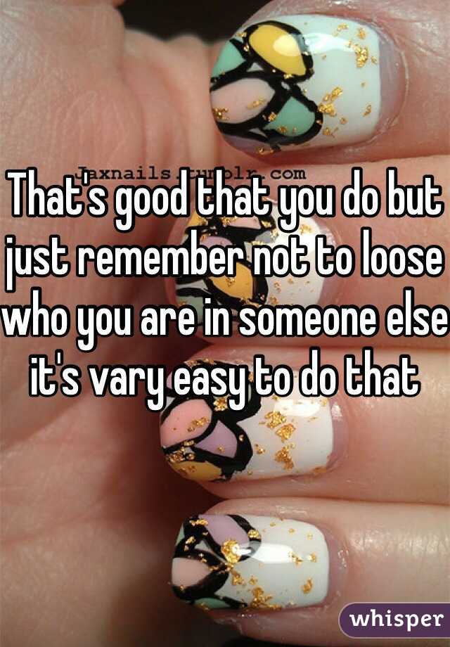 That's good that you do but just remember not to loose who you are in someone else it's vary easy to do that 