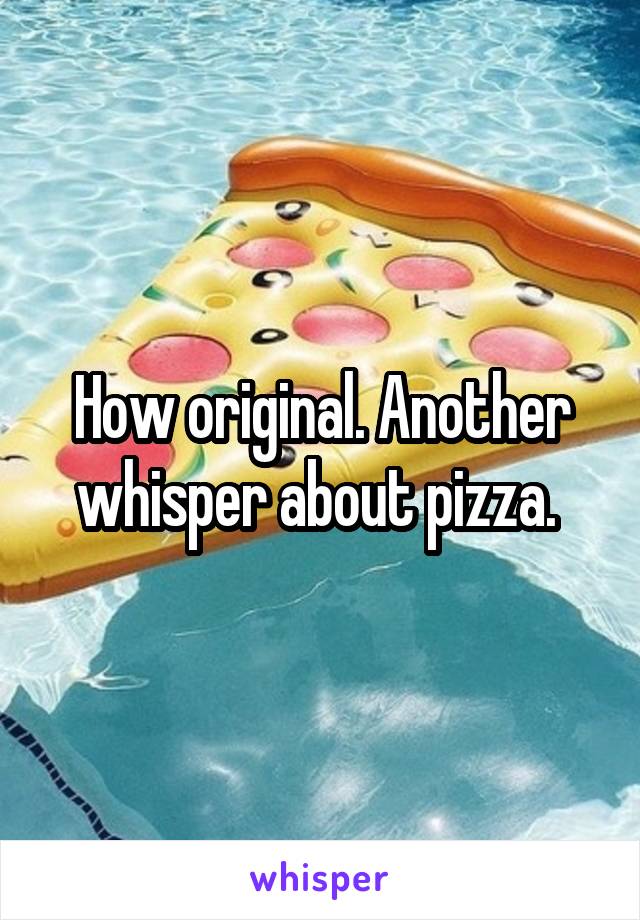 How original. Another whisper about pizza. 