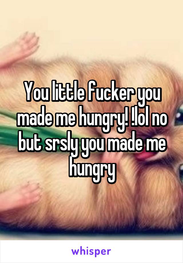 You little fucker you made me hungry! !lol no but srsly you made me hungry