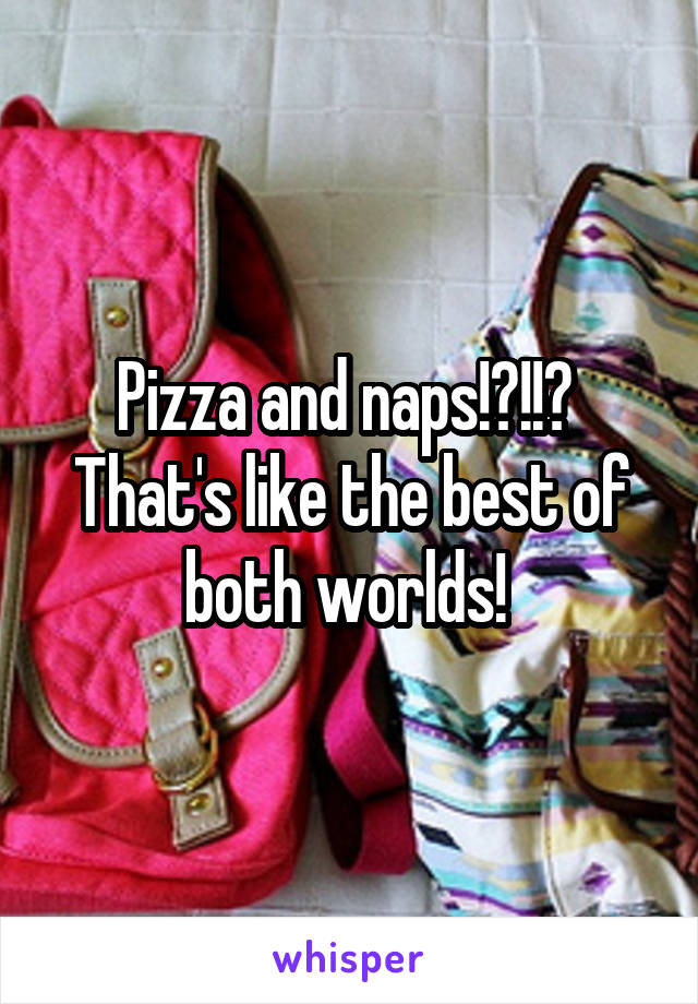 Pizza and naps!?!!? 
That's like the best of both worlds! 