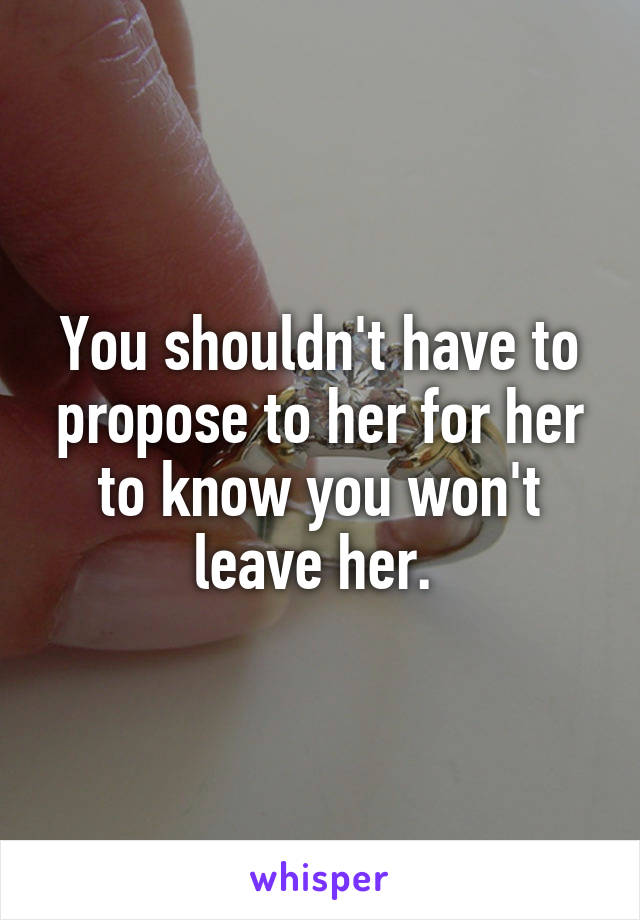 You shouldn't have to propose to her for her to know you won't leave her. 