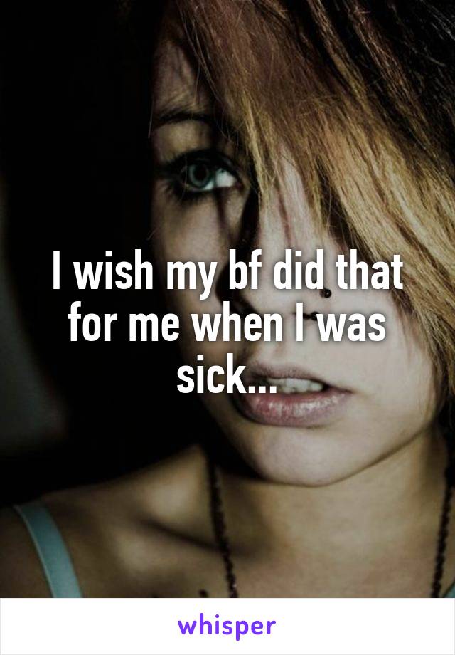 I wish my bf did that for me when I was sick...