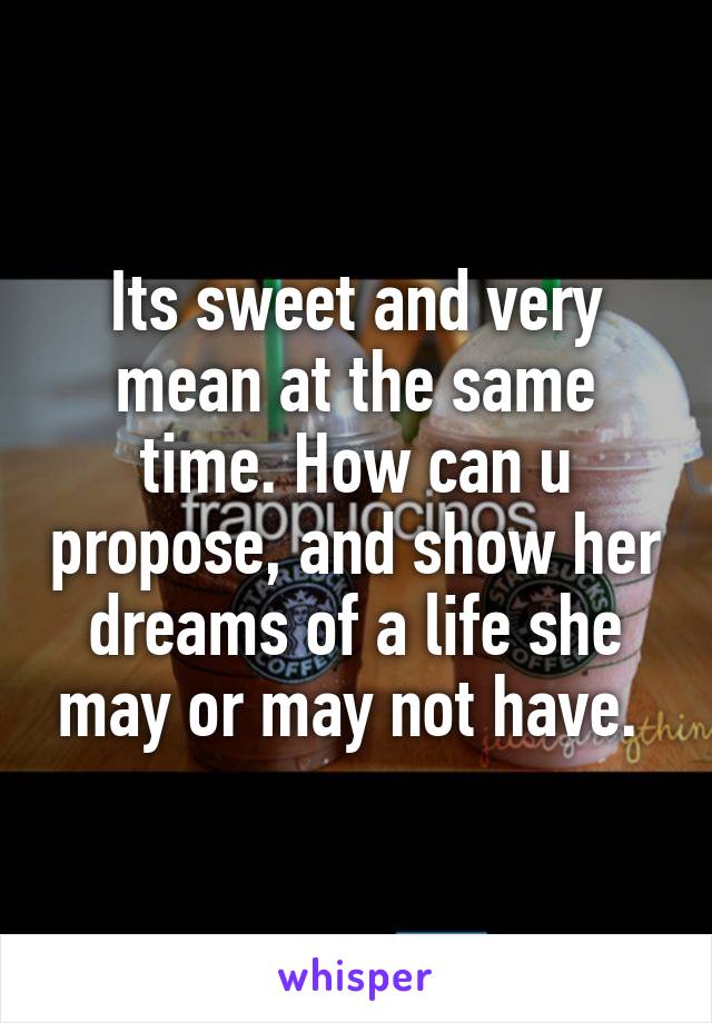 Its sweet and very mean at the same time. How can u propose, and show her dreams of a life she may or may not have. 