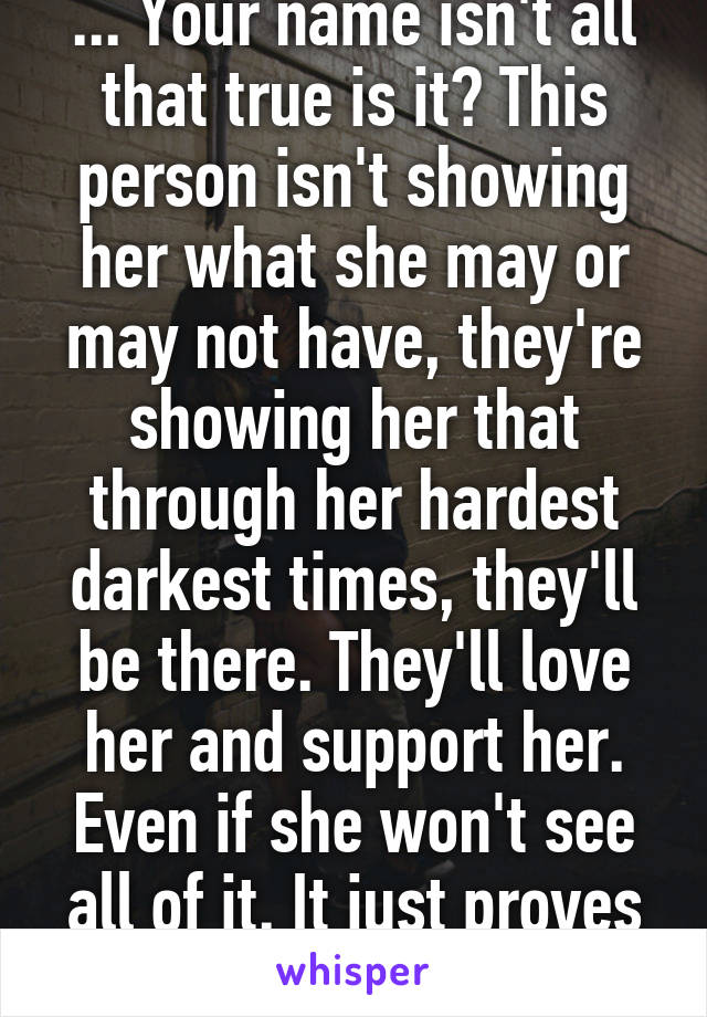 ... Your name isn't all that true is it? This person isn't showing her what she may or may not have, they're showing her that through her hardest darkest times, they'll be there. They'll love her and support her. Even if she won't see all of it. It just proves it even more