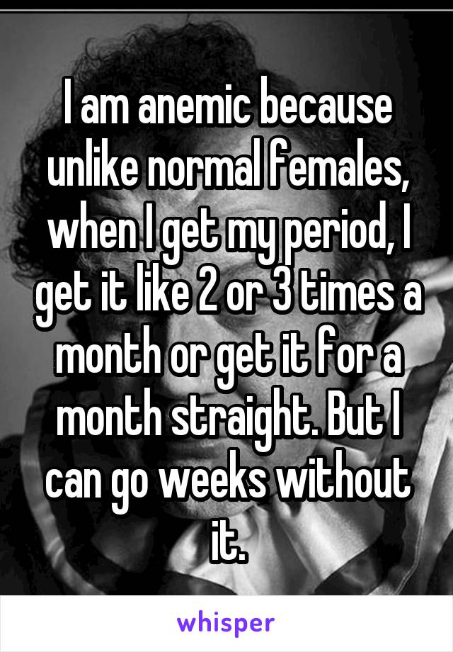 I am anemic because unlike normal females, when I get my period, I get it like 2 or 3 times a month or get it for a month straight. But I can go weeks without it.
