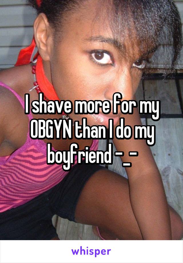 I shave more for my OBGYN than I do my boyfriend -_-