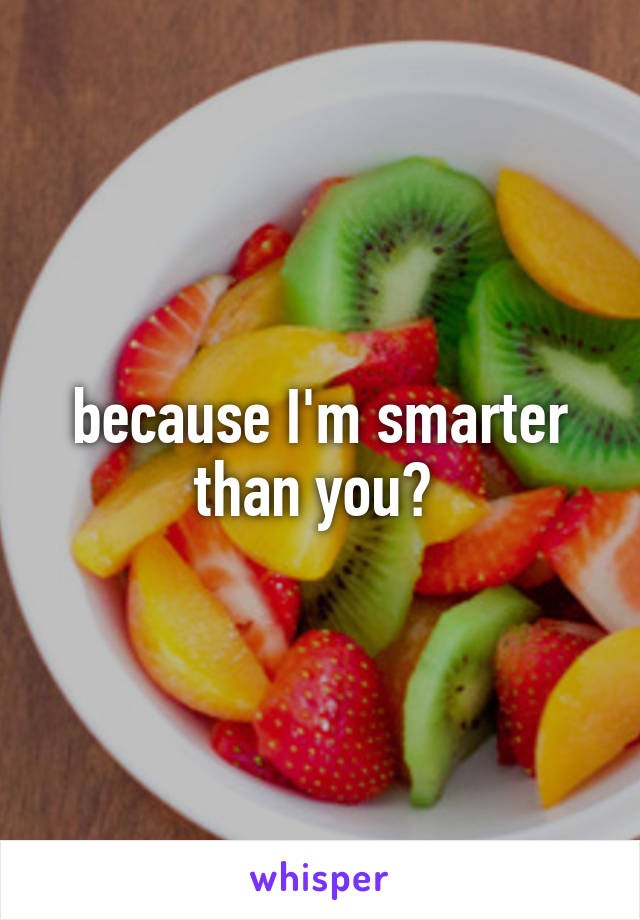 because I'm smarter than you? 